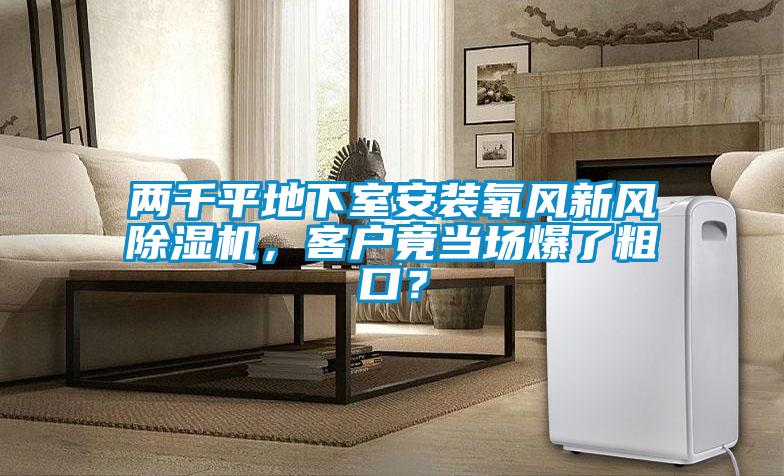兩千平地下室安裝氧風(fēng)新風(fēng)除濕機,客戶竟當(dāng)場爆了粗口?